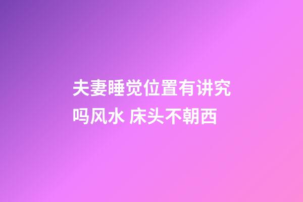 夫妻睡觉位置有讲究吗风水 床头不朝西